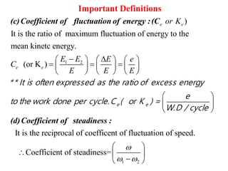1 2
)
It is the ratio of maximum fluctuation of energy to the
mean kinetc energy.
(or K )
e e
e e
or K
E E
C


Important Definitions
(c)Coefficient of fluctuation of energy :(C
It is the reciprocal of coeffi
E e
E E E
     
     
    
 
 
 
(d)Coefficient of steadiness :
e e
** It is often expressed as the ratio of excess energy
e
to the work done per cycle.C ( or K ) =
W.D / cycle
1 2
cent of fluctuation of speed.
Coefficient of steadiness=

 
 
  
 
 