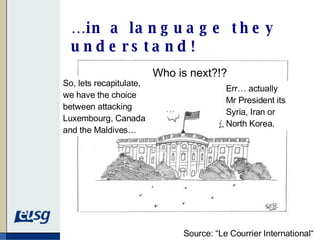 … in a language they understand! Source: “Le Courrier International“ So, lets recapitulate, we have the choice between attacking Luxembourg, Canada and the Maldives… Err… actually Mr President its Syria, Iran or North Korea. Who is next?!? 