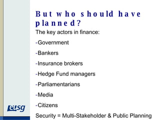 But who should have planned? The key actors in finance: Government Bankers Insurance brokers Hedge Fund managers Parliamentarians Media Citizens Security = Multi-Stakeholder & Public Planning 