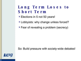 Long Term Loses to Short Term Elections in 5 not 50 years! Lobbyists: why change unless forced? Fear of revealing a problem (secrecy) So: Build pressure with society-wide debates!  