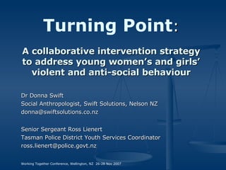 Turning Point : A collaborative intervention strategy to address young women’s and girls’ violent and anti-social behaviour Dr Donna Swift Social Anthropologist, Swift Solutions, Nelson NZ [email_address] Senior Sergeant Ross Lienert Tasman Police District Youth Services Coordinator [email_address] Working Together Conference, Wellington, NZ  26-28 Nov 2007 