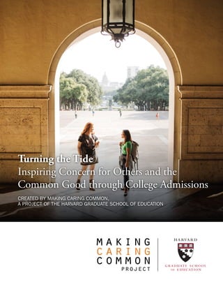 Turning the Tide
Inspiring Concern for Others and the
Common Good through College Admissions
CREATED BY MAKING CARING COMMON,
A PROJECT OF THE HARVARD GRADUATE SCHOOL OF EDUCATION
 