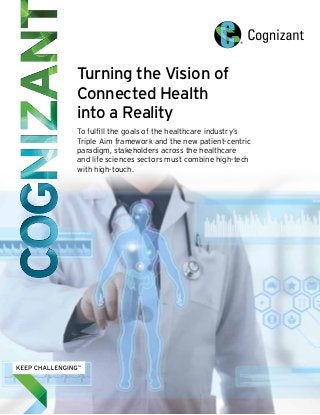 Turning the Vision of 
Connected Health 
into a Reality 
To fulfill the goals of the healthcare industry’s 
Triple Aim framework and the new patient-centric 
paradigm, stakeholders across the healthcare 
and life sciences sectors must combine high-tech 
with high-touch. 
 