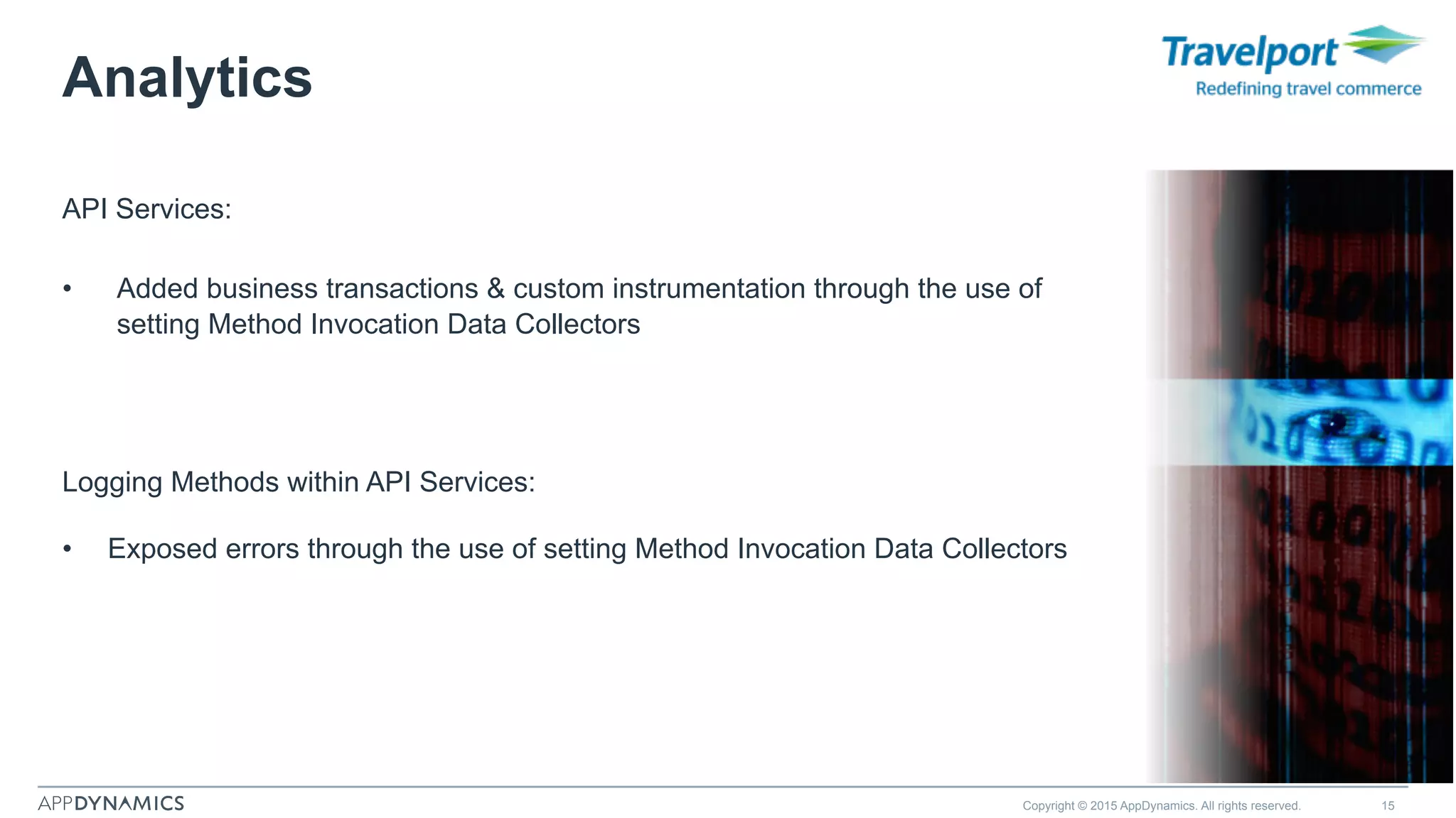 Analytics
Copyright © 2015 AppDynamics. All rights reserved. 15
Logging Methods within API Services:
•  Exposed errors through the use of setting Method Invocation Data Collectors
API Services:
•  Added business transactions & custom instrumentation through the use of
setting Method Invocation Data Collectors
 
