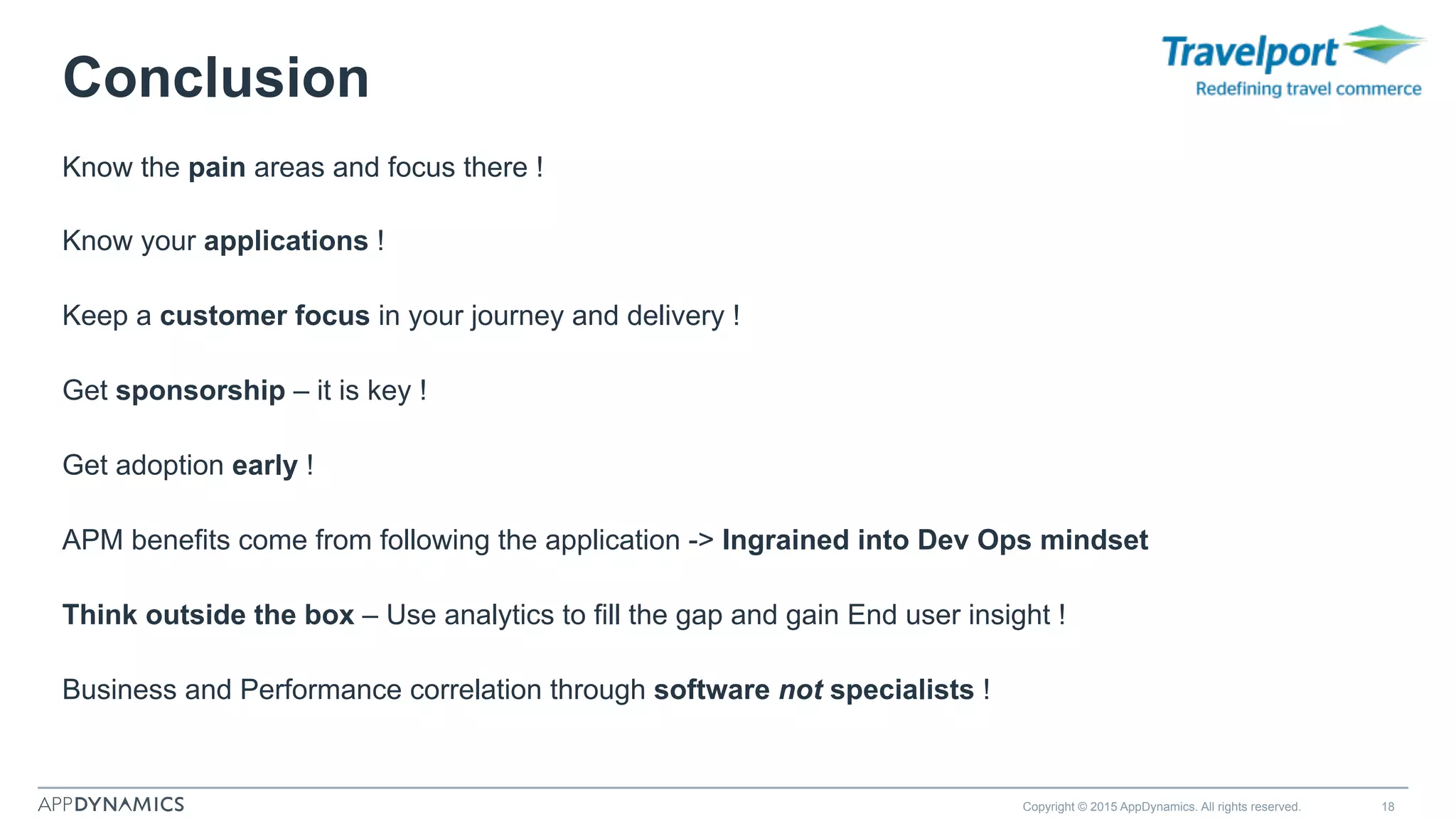 Conclusion
Know the pain areas and focus there !
Know your applications !
Keep a customer focus in your journey and delivery !
Get sponsorship – it is key !
Get adoption early !
APM benefits come from following the application -> Ingrained into Dev Ops mindset
Think outside the box – Use analytics to fill the gap and gain End user insight !
Business and Performance correlation through software not specialists !
Copyright © 2015 AppDynamics. All rights reserved. 18
 