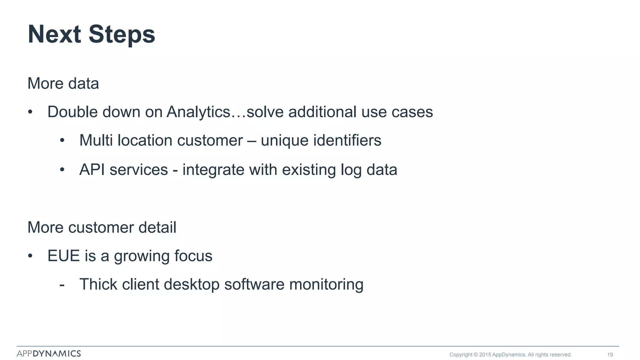 Next Steps
Copyright © 2015 AppDynamics. All rights reserved. 19
More data
•  Double down on Analytics…solve additional use cases
•  Multi location customer – unique identifiers
•  API services - integrate with existing log data
More customer detail
•  EUE is a growing focus
-  Thick client desktop software monitoring
 