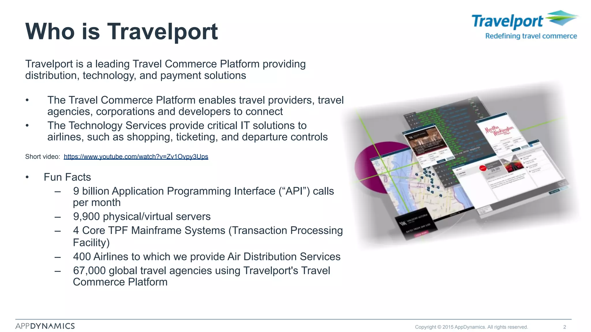 Who is Travelport
Travelport is a leading Travel Commerce Platform providing
distribution, technology, and payment solutions
•  The Travel Commerce Platform enables travel providers, travel
agencies, corporations and developers to connect
•  The Technology Services provide critical IT solutions to
airlines, such as shopping, ticketing, and departure controls
Short video: https://www.youtube.com/watch?v=Zv1Ovpy3Ups
•  Fun Facts
–  9 billion Application Programming Interface (“API”) calls
per month
–  9,900 physical/virtual servers
–  4 Core TPF Mainframe Systems (Transaction Processing
Facility)
–  400 Airlines to which we provide Air Distribution Services
–  67,000 global travel agencies using Travelport's Travel
Commerce Platform
Copyright © 2015 AppDynamics. All rights reserved. 2
 