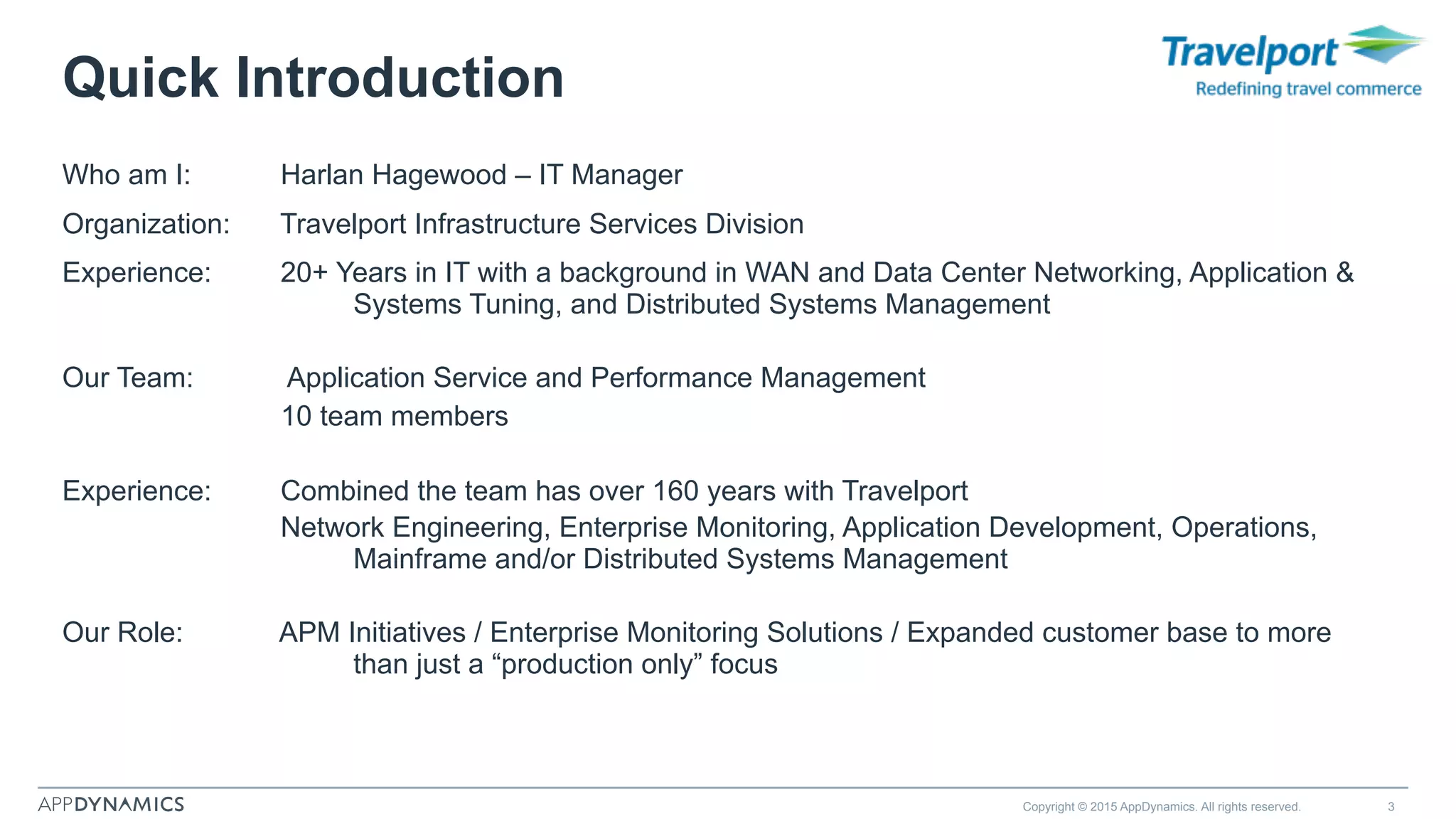 Who am I: Harlan Hagewood – IT Manager
Organization: Travelport Infrastructure Services Division
Experience: 20+ Years in IT with a background in WAN and Data Center Networking, Application &
Systems Tuning, and Distributed Systems Management
Our Team: Application Service and Performance Management
10 team members
Experience: Combined the team has over 160 years with Travelport
Network Engineering, Enterprise Monitoring, Application Development, Operations,
Mainframe and/or Distributed Systems Management
Our Role: APM Initiatives / Enterprise Monitoring Solutions / Expanded customer base to more
than just a “production only” focus
Copyright © 2015 AppDynamics. All rights reserved. 3
Quick Introduction
 
