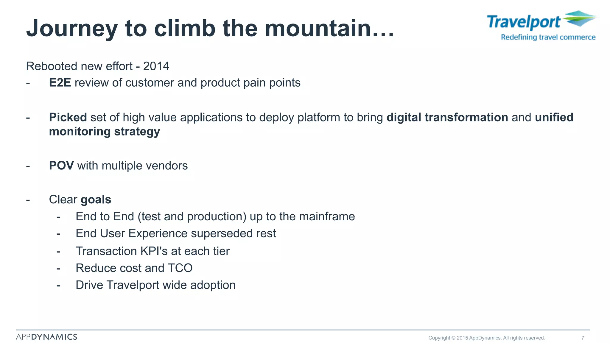 Rebooted new effort - 2014
-  E2E review of customer and product pain points
-  Picked set of high value applications to deploy platform to bring digital transformation and unified
monitoring strategy
-  POV with multiple vendors
-  Clear goals
-  End to End (test and production) up to the mainframe
-  End User Experience superseded rest
-  Transaction KPI's at each tier
-  Reduce cost and TCO
-  Drive Travelport wide adoption
Copyright © 2015 AppDynamics. All rights reserved. 7
Journey to climb the mountain…
 