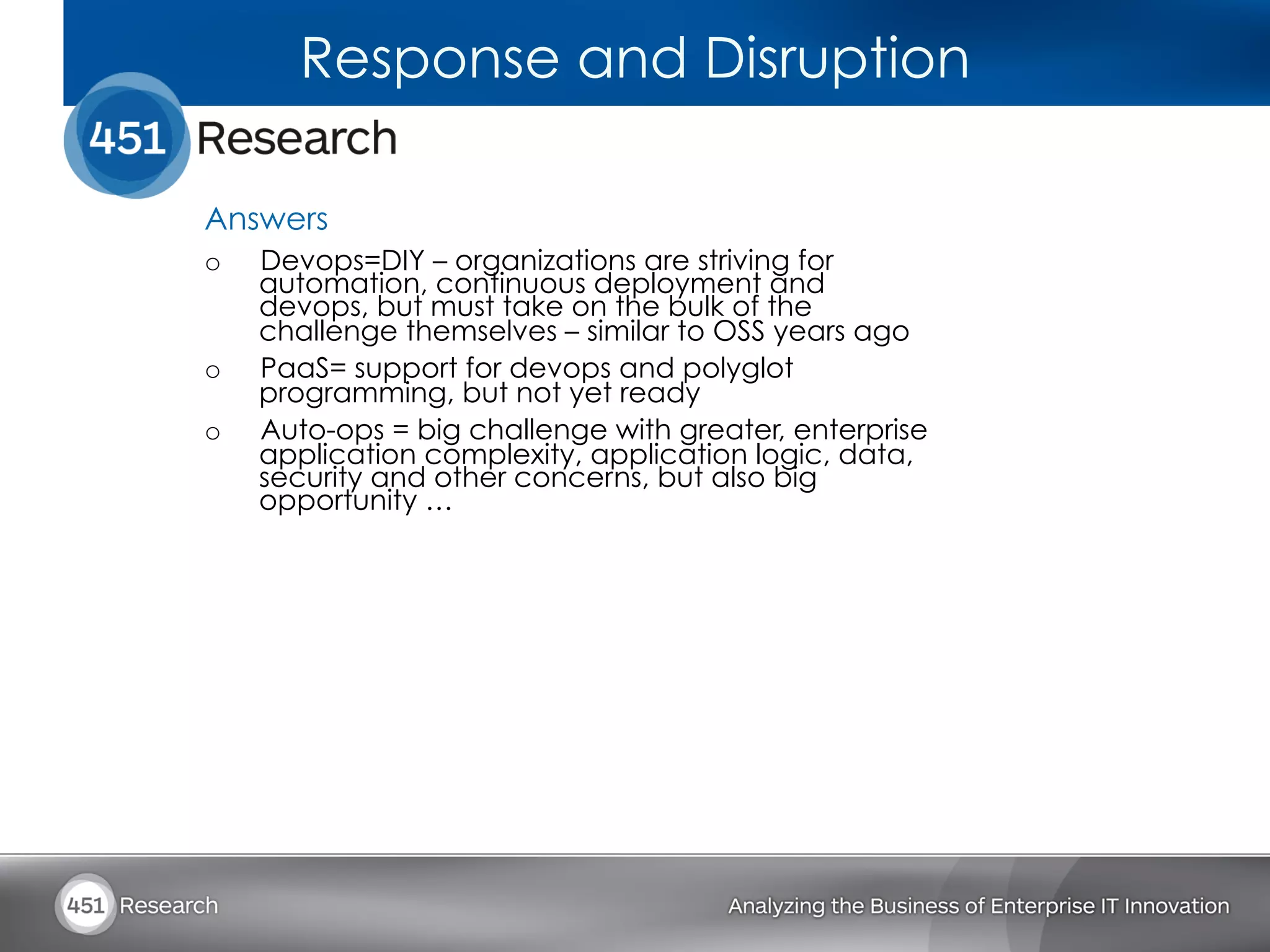 Response and Disruption

Answers
o    Devops=DIY – organizations are striving for
     automation, continuous deployment and
     devops, but must take on the bulk of the
     challenge themselves – similar to OSS years ago
o    PaaS= support for devops and polyglot
     programming, but not yet ready
o    Auto-ops = big challenge with greater, enterprise
     application complexity, application logic, data,
     security and other concerns, but also big
     opportunity …
 