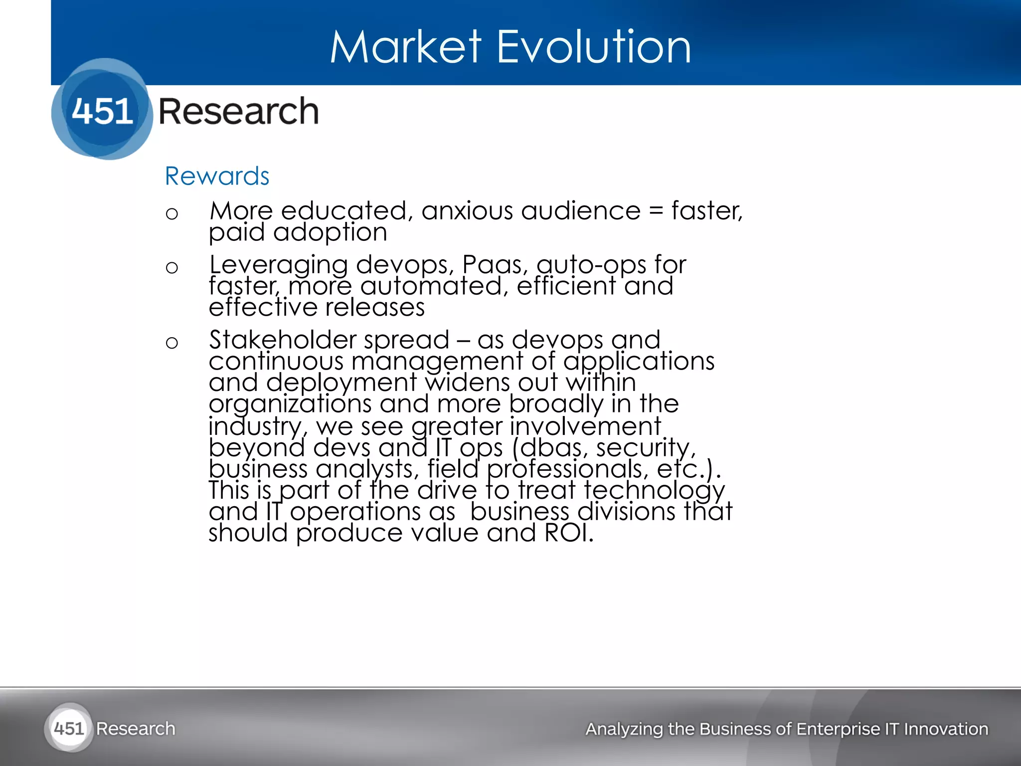 Market Evolution

Rewards
o  More educated, anxious audience = faster,
   paid adoption
o  Leveraging devops, Paas, auto-ops for
   faster, more automated, efficient and
   effective releases
o  Stakeholder spread – as devops and
   continuous management of applications
   and deployment widens out within
   organizations and more broadly in the
   industry, we see greater involvement
   beyond devs and IT ops (dbas, security,
   business analysts, field professionals, etc.).
   This is part of the drive to treat technology
   and IT operations as business divisions that
   should produce value and ROI.
 