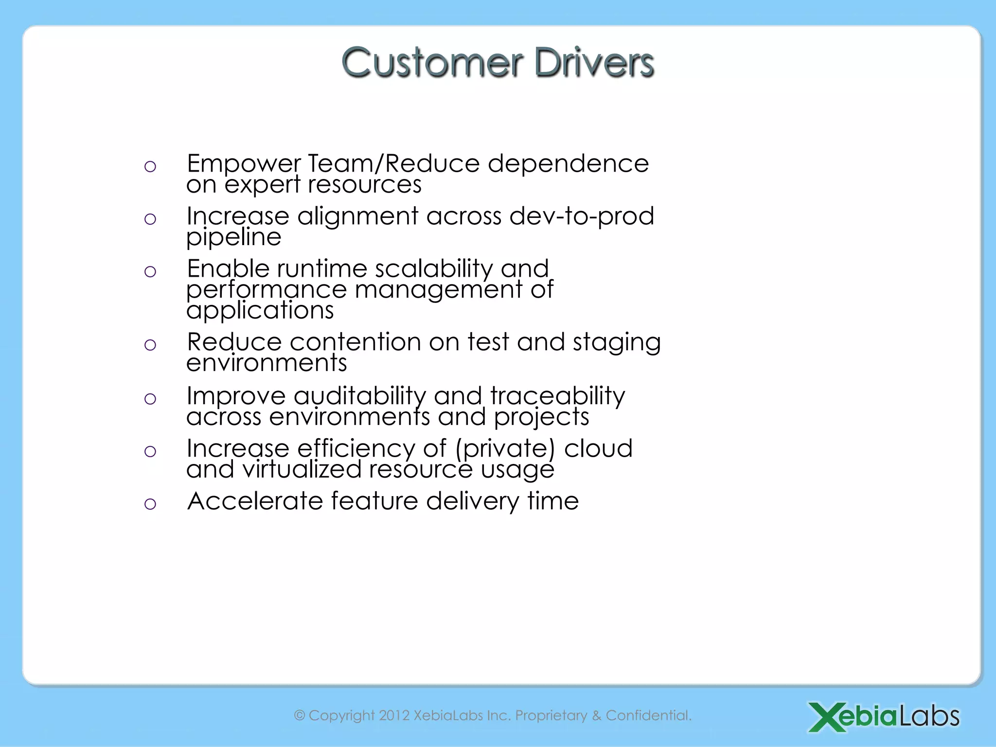 Customer Drivers

o    Empower Team/Reduce dependence
     on expert resources
o    Increase alignment across dev-to-prod
     pipeline
o    Enable runtime scalability and
     performance management of
     applications
o    Reduce contention on test and staging
     environments
o    Improve auditability and traceability
     across environments and projects
o    Increase efficiency of (private) cloud
     and virtualized resource usage
o    Accelerate feature delivery time




             © Copyright 2012 XebiaLabs Inc. Proprietary & Confidential.
 
