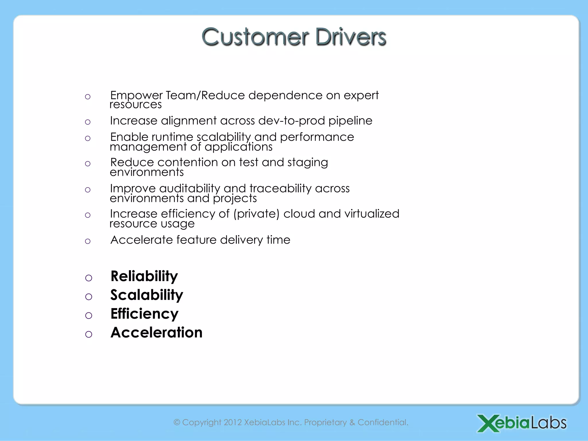 Customer Drivers

o    Empower Team/Reduce dependence on expert
     resources
o    Increase alignment across dev-to-prod pipeline
o    Enable runtime scalability and performance
     management of applications
o    Reduce contention on test and staging
     environments
o    Improve auditability and traceability across
     environments and projects
o    Increase efficiency of (private) cloud and virtualized
     resource usage
o    Accelerate feature delivery time


o    Reliability
o    Scalability
o    Efficiency
o    Acceleration




                © Copyright 2012 XebiaLabs Inc. Proprietary & Confidential.
 