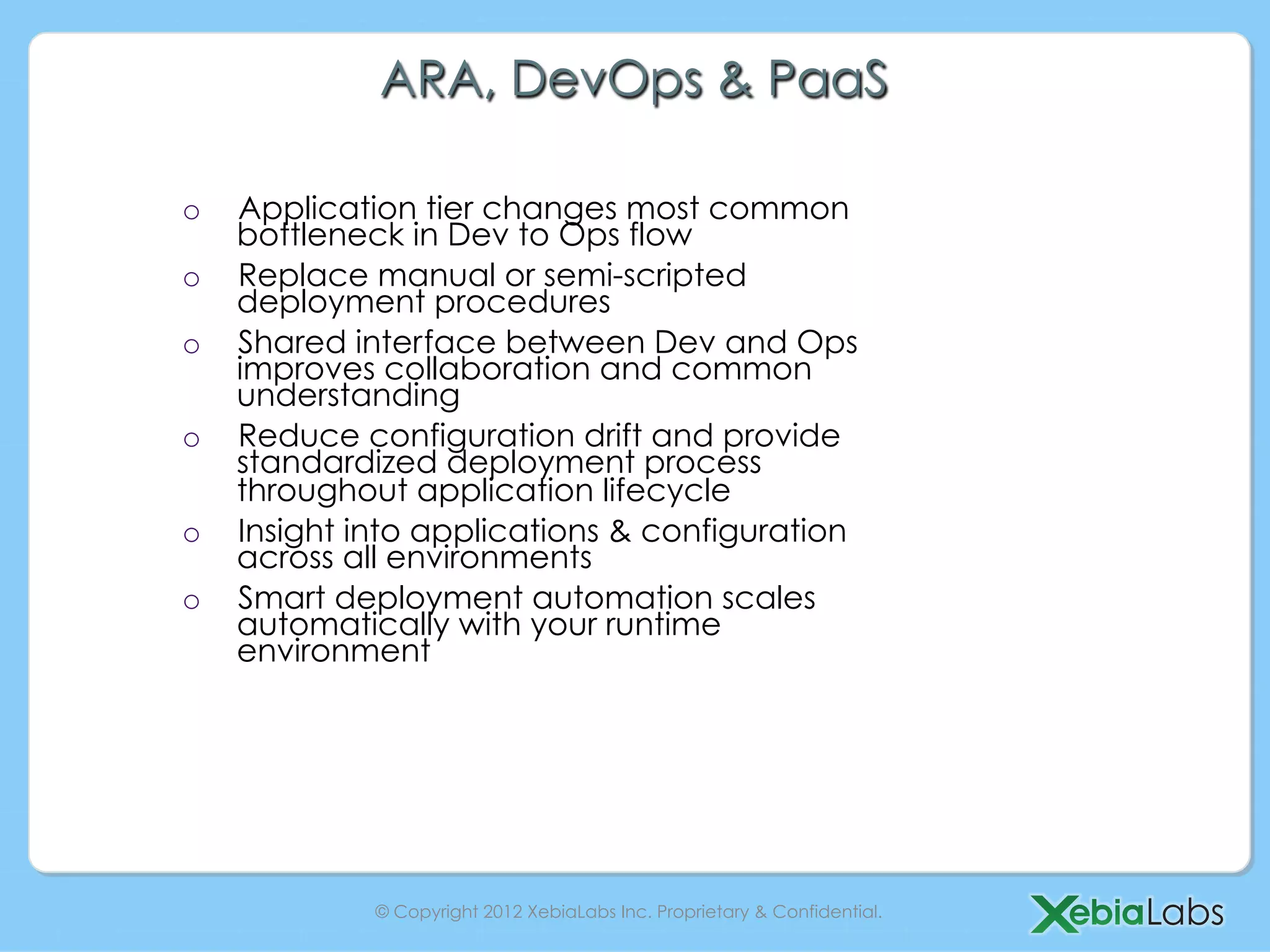 ARA, DevOps & PaaS

o    Application tier changes most common
     bottleneck in Dev to Ops flow
o    Replace manual or semi-scripted
     deployment procedures
o    Shared interface between Dev and Ops
     improves collaboration and common
     understanding
o    Reduce configuration drift and provide
     standardized deployment process
     throughout application lifecycle
o    Insight into applications & configuration
     across all environments
o    Smart deployment automation scales
     automatically with your runtime
     environment




              © Copyright 2012 XebiaLabs Inc. Proprietary & Confidential.
 