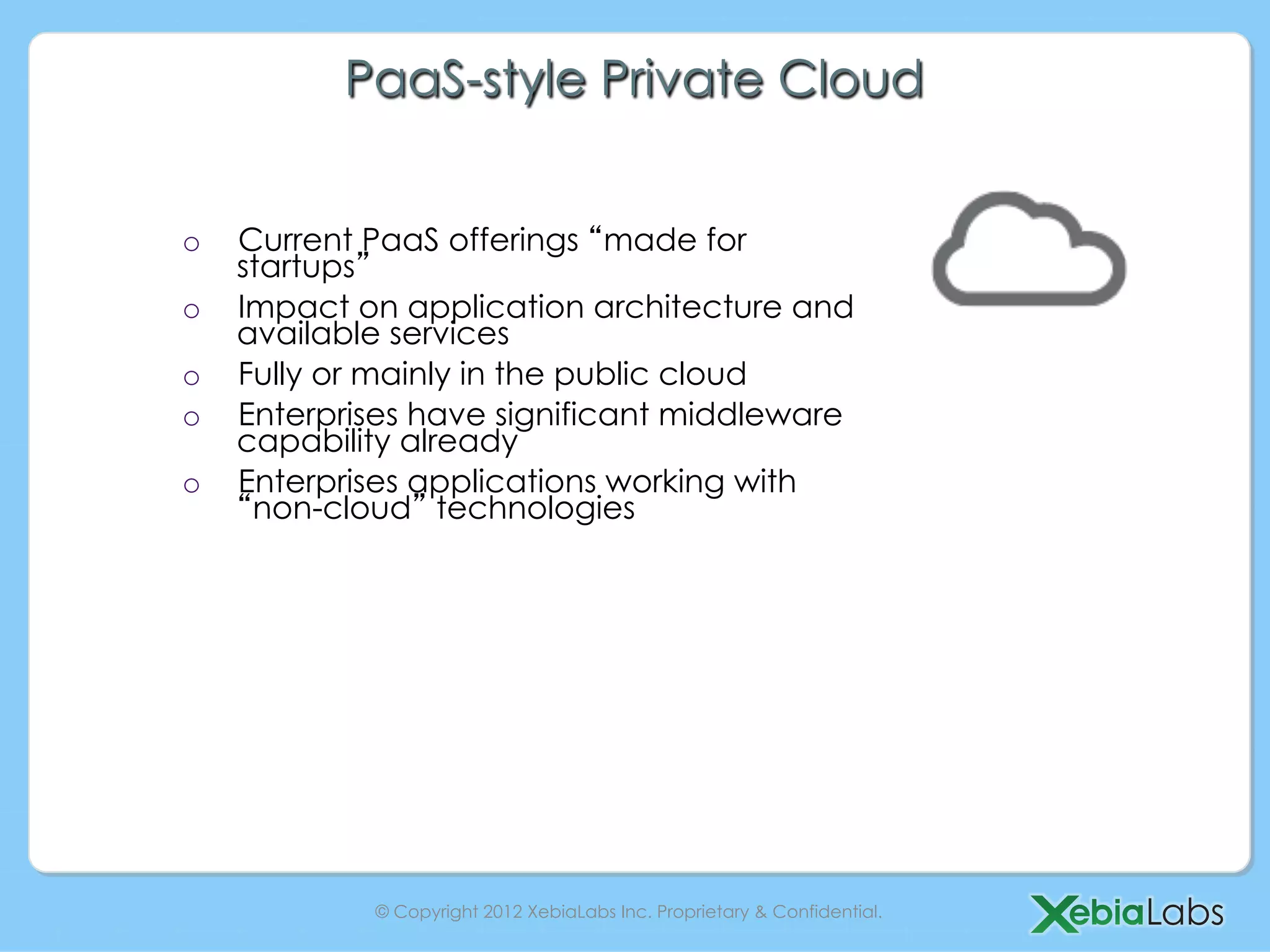 PaaS-style Private Cloud


o    Current PaaS offerings made for
     startups
o    Impact on application architecture and
     available services
o    Fully or mainly in the public cloud
o    Enterprises have significant middleware
     capability already
o    Enterprises applications working with
      non-cloud technologies




             © Copyright 2012 XebiaLabs Inc. Proprietary & Confidential.
 