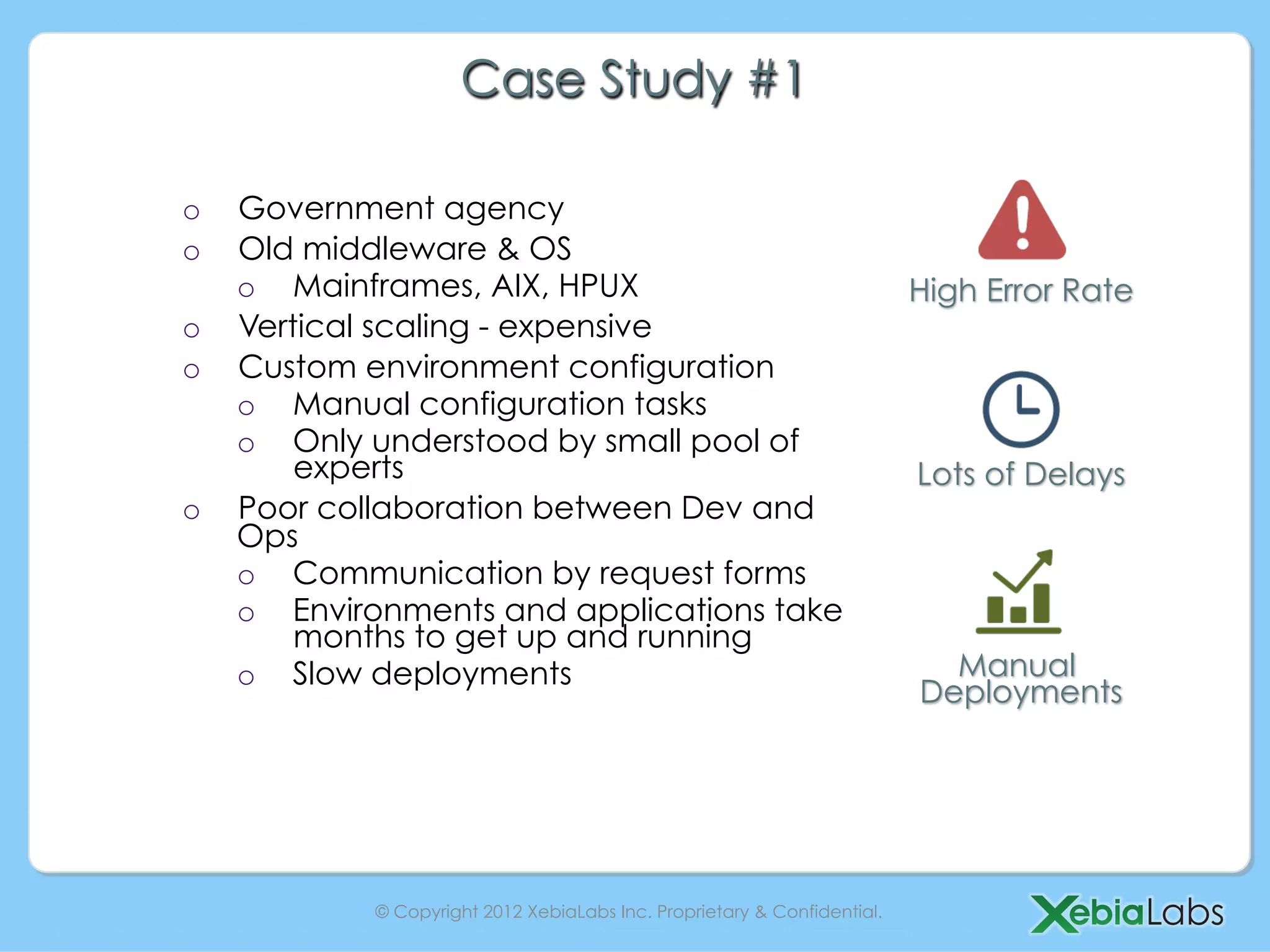 Case Study #1

o  Government agency
o  Old middleware & OS
   o  Mainframes, AIX, HPUX                                              High Error Rate
o  Vertical scaling - expensive
o  Custom environment configuration
   o  Manual configuration tasks
   o  Only understood by small pool of
       experts                                                           Lots of Delays
o  Poor collaboration between Dev and
   Ops
   o  Communication by request forms
   o  Environments and applications take
       months to get up and running
   o  Slow deployments                                                     Manual
                                                                         Deployments




           © Copyright 2012 XebiaLabs Inc. Proprietary & Confidential.
 