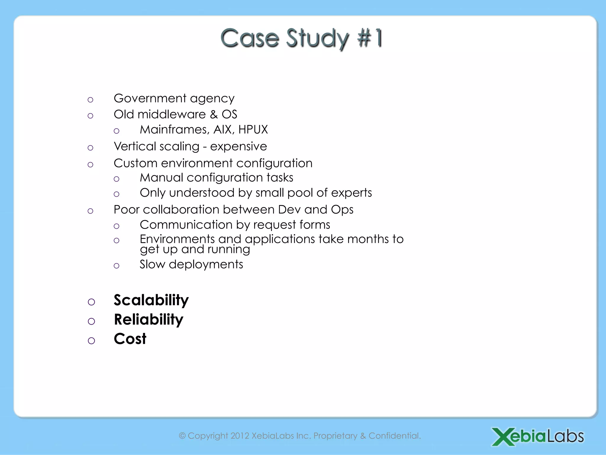 Case Study #1

o    Government agency
o    Old middleware & OS
     o    Mainframes, AIX, HPUX
o    Vertical scaling - expensive
o    Custom environment configuration
     o    Manual configuration tasks
     o    Only understood by small pool of experts
o    Poor collaboration between Dev and Ops
     o    Communication by request forms
     o    Environments and applications take months to
          get up and running
     o    Slow deployments


o    Scalability
o    Reliability
o    Cost




                © Copyright 2012 XebiaLabs Inc. Proprietary & Confidential.
 