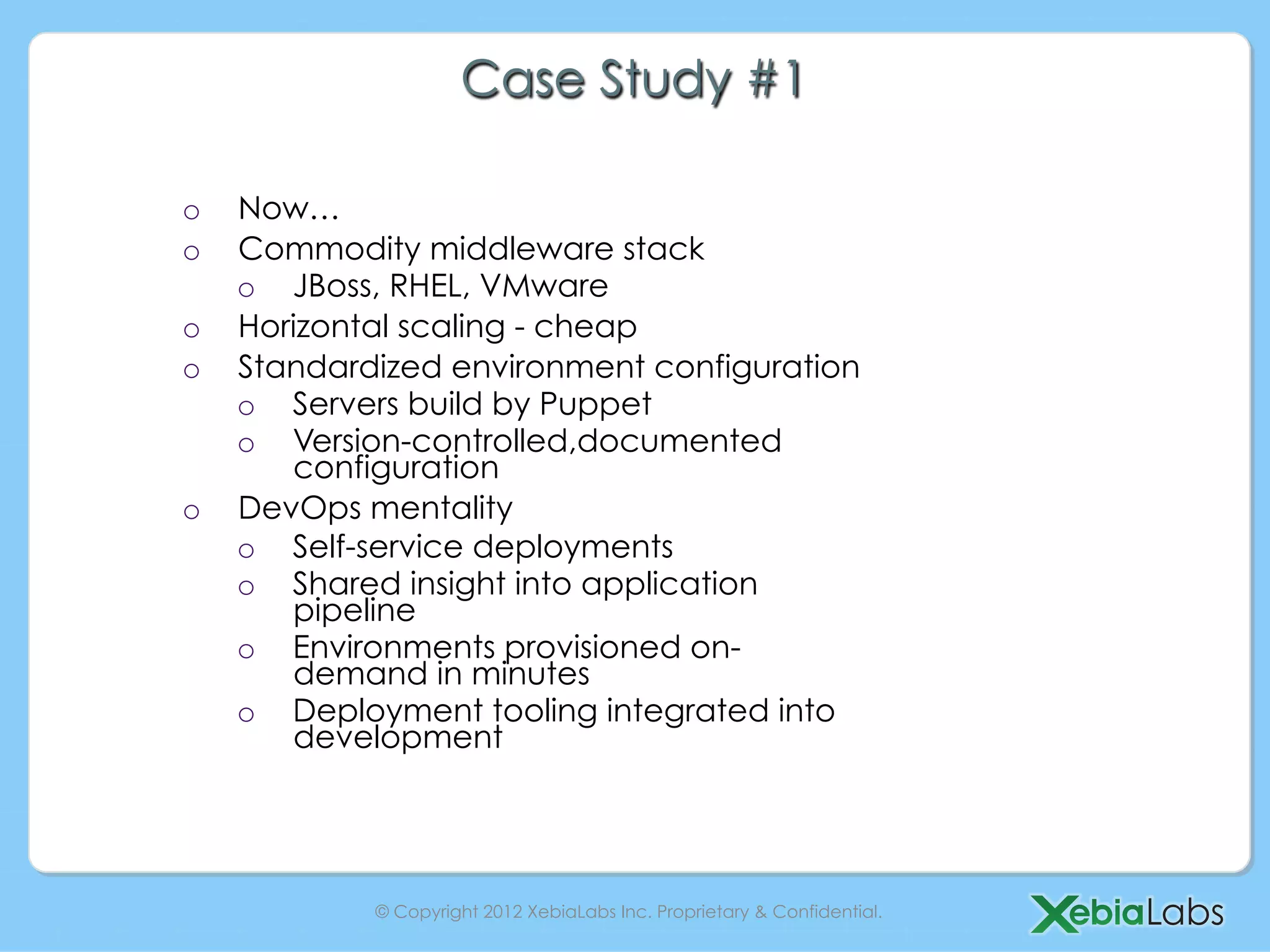 Case Study #1

o  Now…
o  Commodity middleware stack
   o  JBoss, RHEL, VMware
o  Horizontal scaling - cheap
o  Standardized environment configuration
   o  Servers build by Puppet
   o  Version-controlled,documented
      configuration
o  DevOps mentality
   o  Self-service deployments
   o  Shared insight into application
      pipeline
   o  Environments provisioned on-
      demand in minutes
   o  Deployment tooling integrated into
      development




           © Copyright 2012 XebiaLabs Inc. Proprietary & Confidential.
 