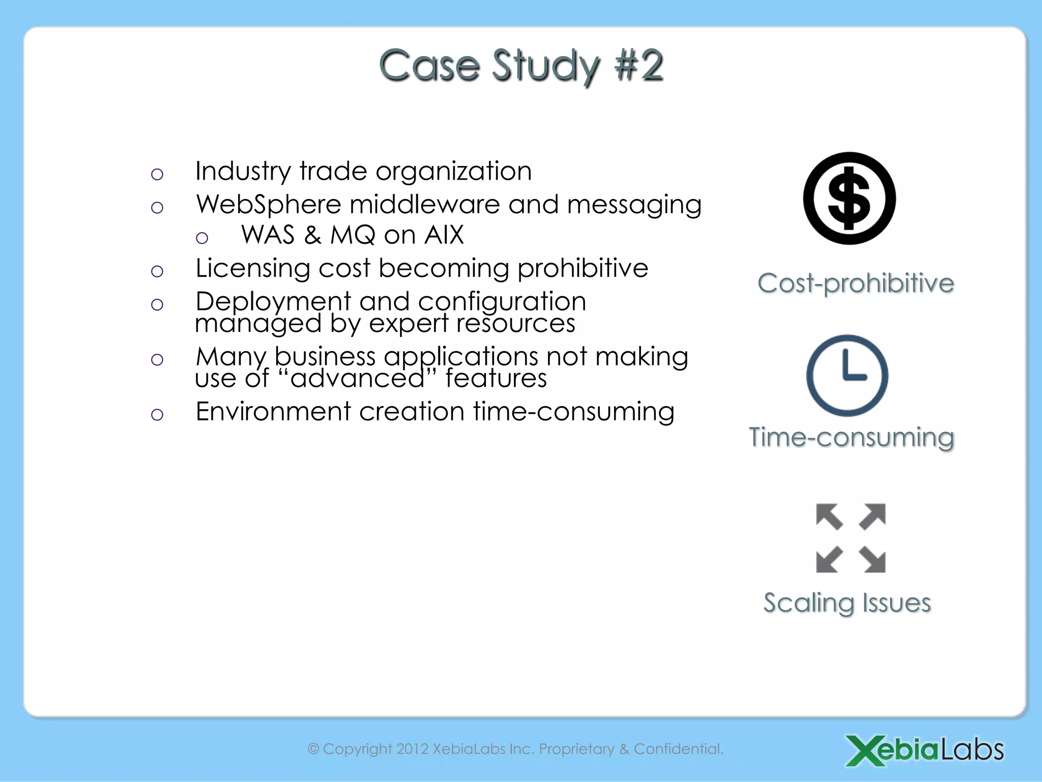 Case Study #2

o    Industry trade organization
o    WebSphere middleware and messaging
     o  WAS & MQ on AIX
o    Licensing cost becoming prohibitive
                                                                           Cost-prohibitive
o    Deployment and configuration
     managed by expert resources
o    Many business applications not making
     use of “advanced” features
o    Environment creation time-consuming
                                                                           Time-consuming




                                                                            Scaling Issues




             © Copyright 2012 XebiaLabs Inc. Proprietary & Confidential.
 