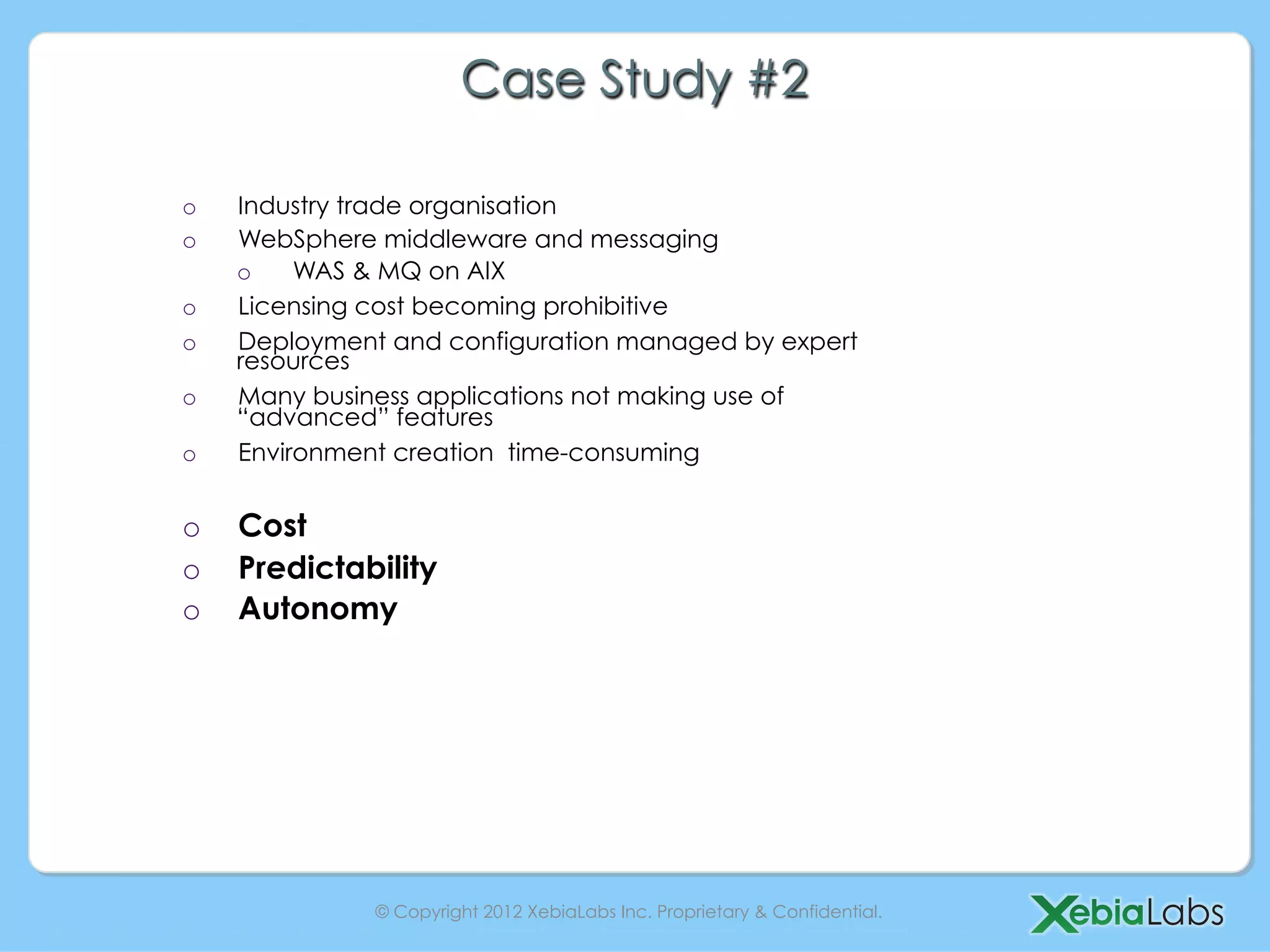 Case Study #2

o    Industry trade organisation
o    WebSphere middleware and messaging
     o    WAS & MQ on AIX
o    Licensing cost becoming prohibitive
o    Deployment and configuration managed by expert
     resources
o    Many business applications not making use of
     “advanced” features
o    Environment creation time-consuming


o    Cost
o    Predictability
o    Autonomy




               © Copyright 2012 XebiaLabs Inc. Proprietary & Confidential.
 