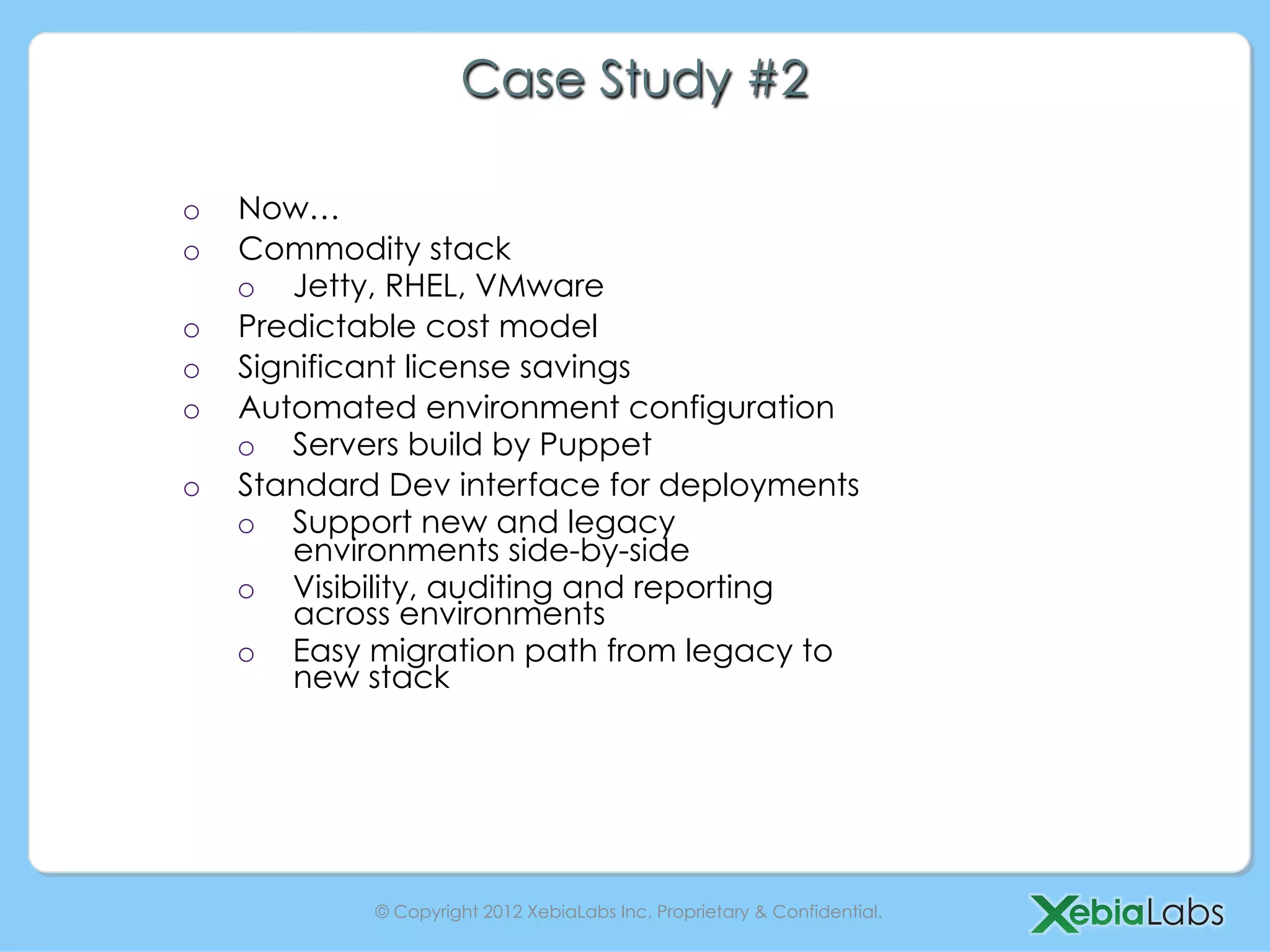Case Study #2

o    Now…
o    Commodity stack
     o  Jetty, RHEL, VMware
o    Predictable cost model
o    Significant license savings
o    Automated environment configuration
     o  Servers build by Puppet
o    Standard Dev interface for deployments
     o  Support new and legacy
         environments side-by-side
     o  Visibility, auditing and reporting
         across environments
     o  Easy migration path from legacy to
         new stack




             © Copyright 2012 XebiaLabs Inc. Proprietary & Confidential.
 