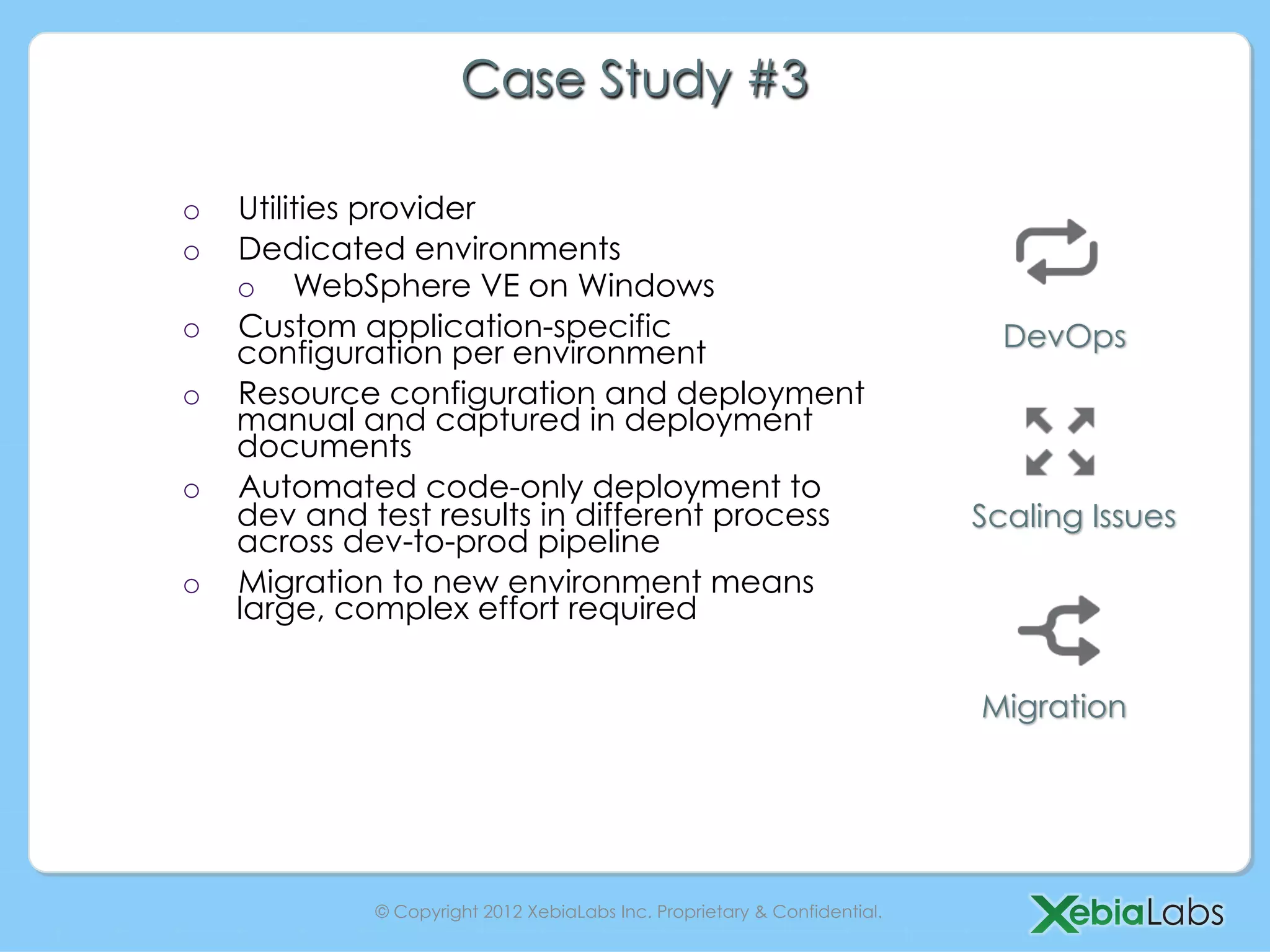 Case Study #3

o    Utilities provider
o    Dedicated environments
     o  WebSphere VE on Windows
o    Custom application-specific                                              DevOps
     configuration per environment
o    Resource configuration and deployment
     manual and captured in deployment
     documents
o    Automated code-only deployment to
     dev and test results in different process                              Scaling Issues
     across dev-to-prod pipeline
o    Migration to new environment means
     large, complex effort required


                                                                            Migration




              © Copyright 2012 XebiaLabs Inc. Proprietary & Confidential.
 