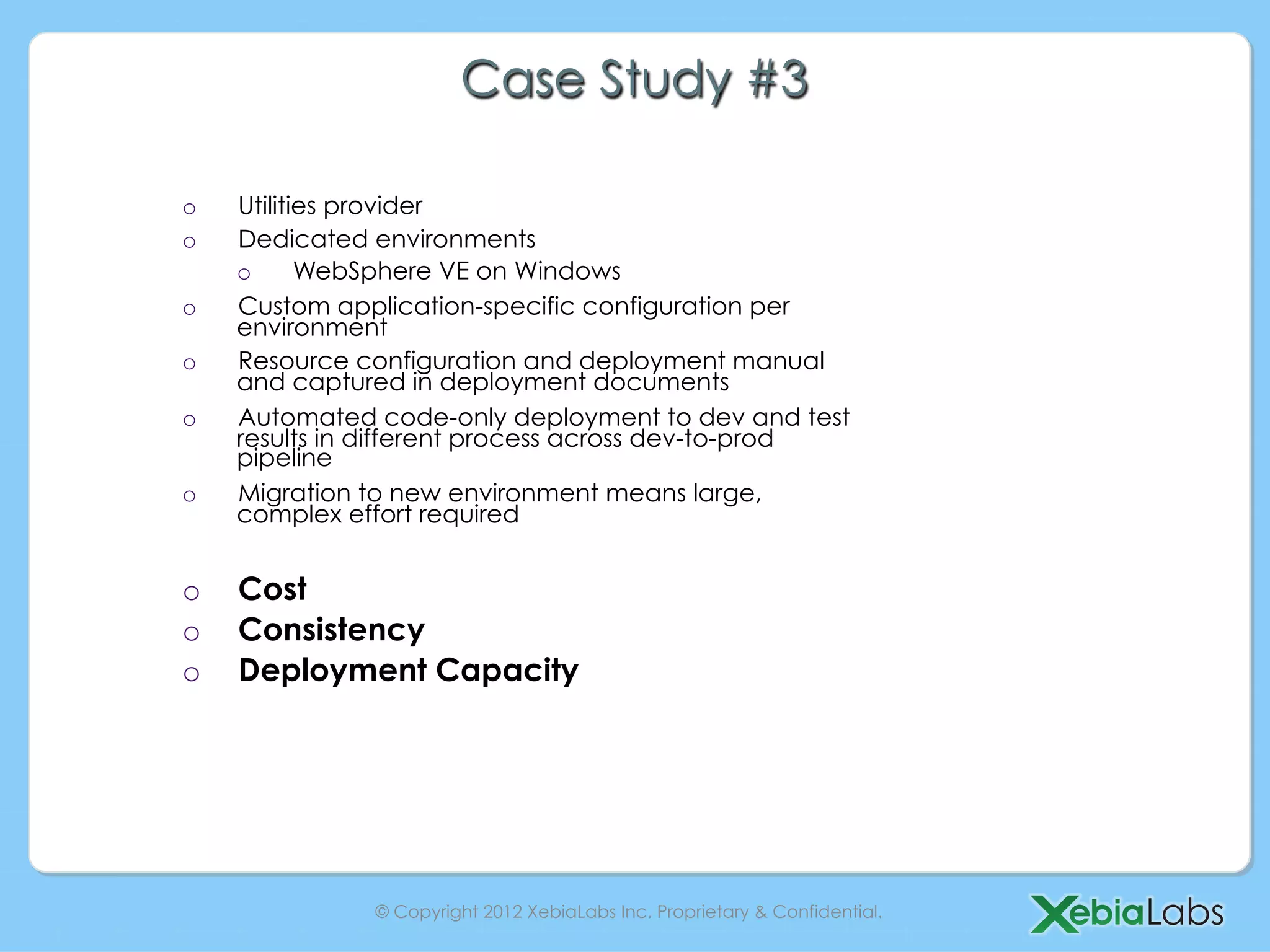 Case Study #3

o    Utilities provider
o    Dedicated environments
     o      WebSphere VE on Windows
o    Custom application-specific configuration per
     environment
o    Resource configuration and deployment manual
     and captured in deployment documents
o    Automated code-only deployment to dev and test
     results in different process across dev-to-prod
     pipeline
o    Migration to new environment means large,
     complex effort required


o    Cost
o    Consistency
o    Deployment Capacity




               © Copyright 2012 XebiaLabs Inc. Proprietary & Confidential.
 
