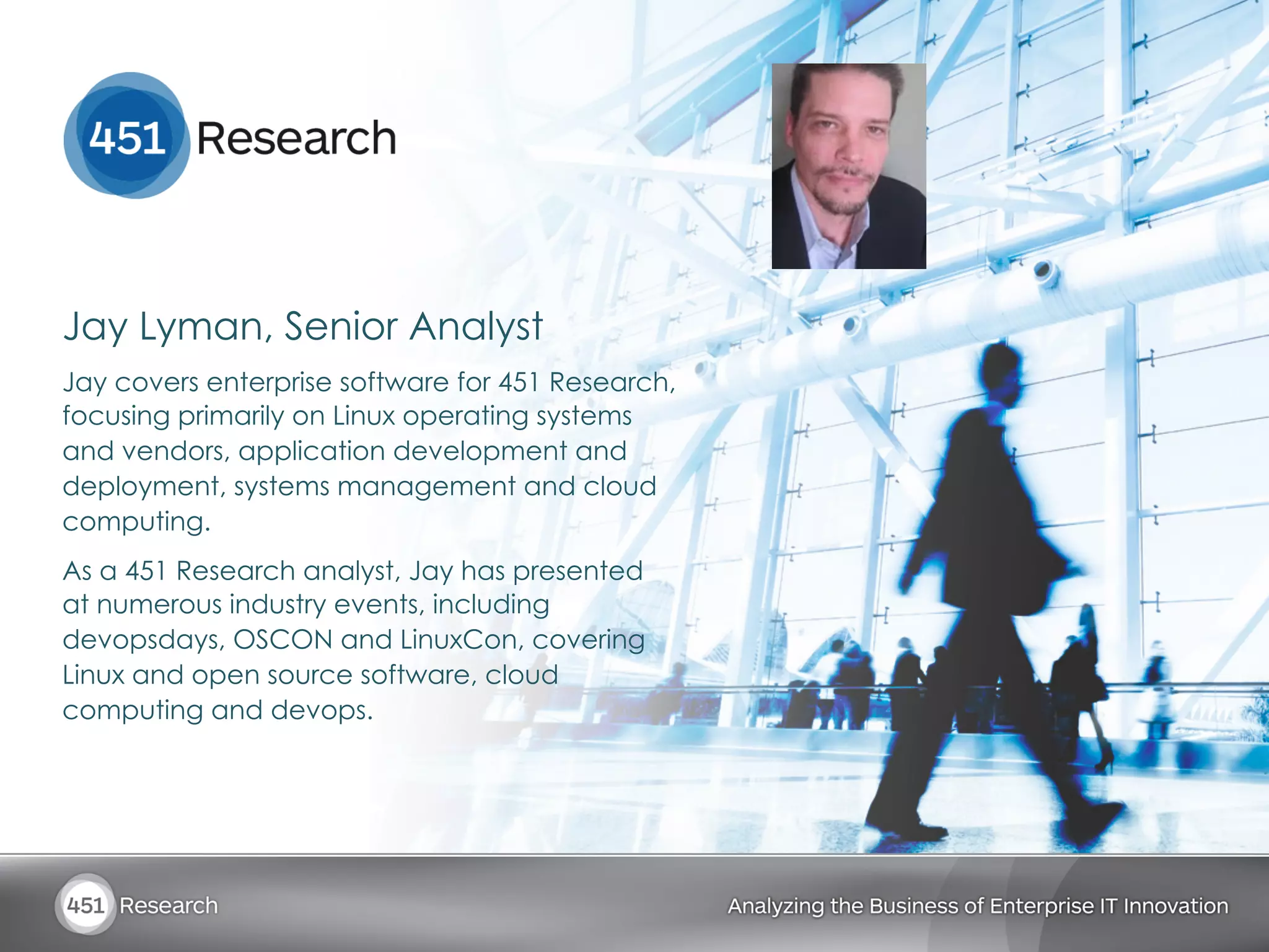 Jay Lyman, Senior Analyst
Jay covers enterprise software for 451 Research,
focusing primarily on Linux operating systems
and vendors, application development and
deployment, systems management and cloud
computing.
As a 451 Research analyst, Jay has presented
at numerous industry events, including
devopsdays, OSCON and LinuxCon, covering
Linux and open source software, cloud
computing and devops.
 