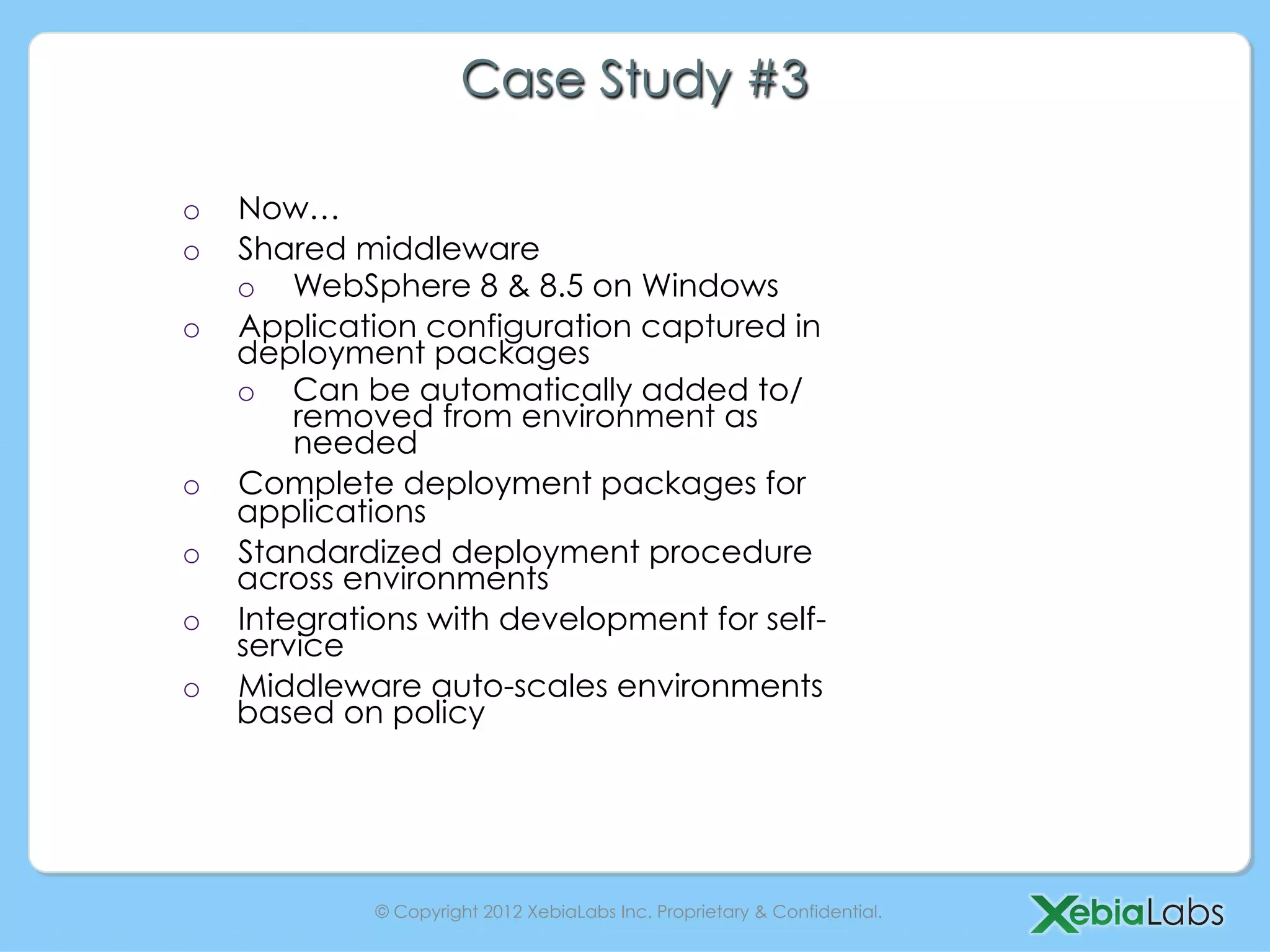Case Study #3

o    Now…
o    Shared middleware
     o  WebSphere 8 & 8.5 on Windows
o    Application configuration captured in
     deployment packages
     o  Can be automatically added to/
         removed from environment as
         needed
o    Complete deployment packages for
     applications
o    Standardized deployment procedure
     across environments
o    Integrations with development for self-
     service
o    Middleware auto-scales environments
     based on policy




              © Copyright 2012 XebiaLabs Inc. Proprietary & Confidential.
 