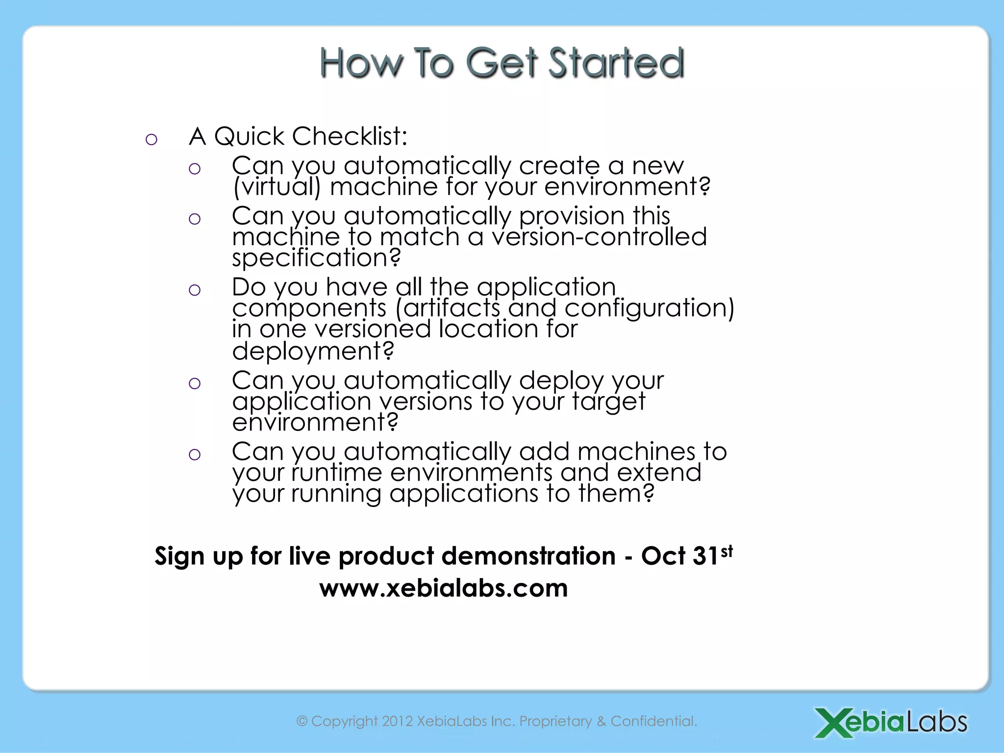 How To Get Started
o    A Quick Checklist:
     o  Can you automatically create a new
        (virtual) machine for your environment?
     o  Can you automatically provision this
        machine to match a version-controlled
        specification?
     o  Do you have all the application
        components (artifacts and configuration)
        in one versioned location for
        deployment?
     o  Can you automatically deploy your
        application versions to your target
        environment?
     o  Can you automatically add machines to
        your runtime environments and extend
        your running applications to them?

 Sign up for live product demonstration - Oct 31st
                www.xebialabs.com




             © Copyright 2012 XebiaLabs Inc. Proprietary & Confidential.
 