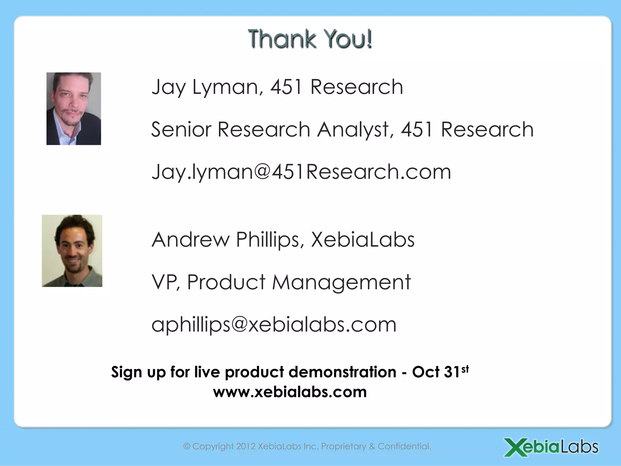 Thank You!
     Jay Lyman, 451 Research

     Senior Research Analyst, 451 Research

     Jay.lyman@451Research.com


     Andrew Phillips, XebiaLabs

     VP, Product Management

     aphillips@xebialabs.com

Sign up for live product demonstration - Oct 31st
               www.xebialabs.com


         © Copyright 2012 XebiaLabs Inc. Proprietary & Confidential.
 