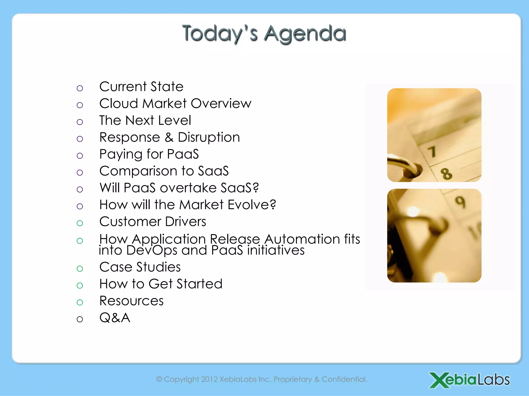 Today’s Agenda

o    Current State
o    Cloud Market Overview
o    The Next Level
o    Response & Disruption
o    Paying for PaaS
o    Comparison to SaaS
o    Will PaaS overtake SaaS?
o    How will the Market Evolve?
o    Customer Drivers
o    How Application Release Automation fits
     into DevOps and PaaS initiatives
o    Case Studies
o    How to Get Started
o    Resources
o    Q&A



             © Copyright 2012 XebiaLabs Inc. Proprietary & Confidential.
 