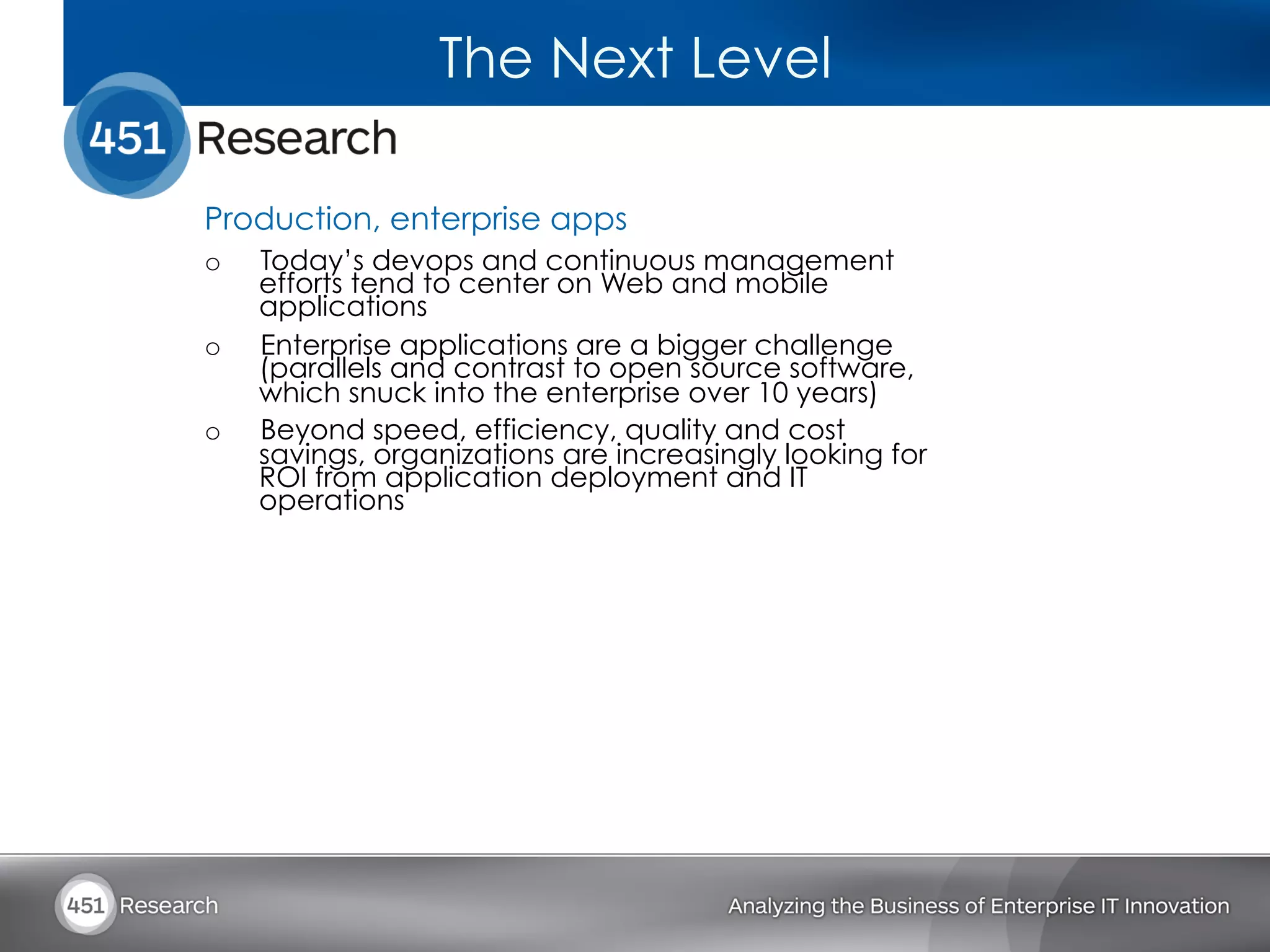 The Next Level

Production, enterprise apps
o    Today’s devops and continuous management
     efforts tend to center on Web and mobile
     applications
o    Enterprise applications are a bigger challenge
     (parallels and contrast to open source software,
     which snuck into the enterprise over 10 years)
o    Beyond speed, efficiency, quality and cost
     savings, organizations are increasingly looking for
     ROI from application deployment and IT
     operations
 