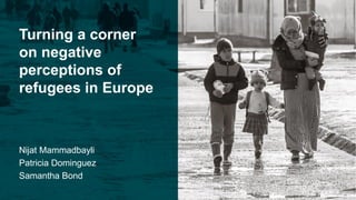 Turning a corner
on negative
perceptions of
refugees in Europe
Nijat Mammadbayli
Patricia Dominguez
Samantha Bond
 