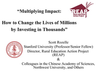“Multiplying Impact:

How to Change the Lives of Millions
   by Investing in Thousands”

                           Scott Rozelle
          Stanford University (Professor/Senior Fellow)
            Director, Rural Education Action Project
                             (REAP)
                                 &
         Colleagues in the Chinese Academy of Sciences,
                Northwest University, and Others
 