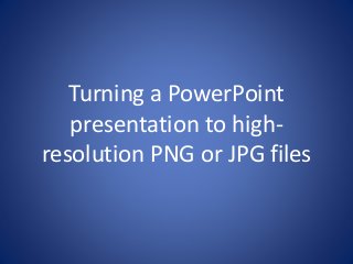Turning a PowerPoint 
presentation to high-resolution 
PNG or JPG files 
 
