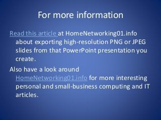 For more information 
Read this article at HomeNetworking01.info 
about exporting high-resolution PNG or JPEG 
slides from that PowerPoint presentation you 
create. 
Also have a look around 
HomeNetworking01.info for more interesting 
personal and small-business computing and IT 
articles. 

