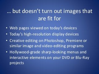 … but doesn’t turn out images that 
are fit for 
• Web pages viewed on today’s devices 
• Today’s high-resolution display devices 
• Creative editing on Photoshop, Premiere or 
similar image and video-editing programs 
• Hollywood-grade sharp-looking menus and 
interactive elements on your DVD or Blu-Ray 
projects 
 