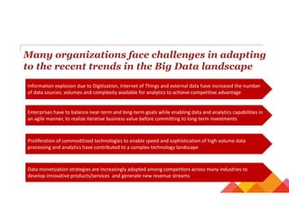 Many organizations face challenges in adapting
to the recent trends in the Big Data landscape
Information explosion due to Digitization, Internet of Things and external data have increased the number 
of data sources, volumes and complexity available for analytics to achieve competitive advantage
Proliferation of commoditized technologies to enable speed and sophistication of high volume data 
processing and analytics have contributed to a complex technology landscape
Enterprises have to balance near‐term and long‐term goals while enabling data and analytics capabilities in 
an agile manner, to realize iterative business value before committing to long‐term investments
Data monetization strategies are increasingly adopted among competitors across many industries to 
develop innovative products/services  and generate new revenue streams
 