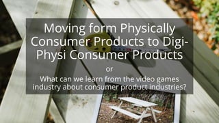 Moving form Physically
Consumer Products to Digi-
Physi Consumer Products
or
What can we learn from the video games
industry about consumer product industries?
 