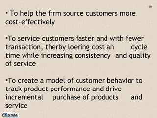 To help the firm source customers more  cost- effectively  To service customers faster and with fewer  transaction, therby loering cost an  cycle time while increasing consistency  and quality of service To create a model of customer behavior to  track product performance and drive  incremental  purchase of products  and service 