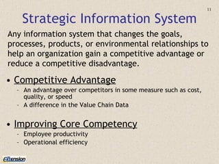 Strategic Information System Competitive Advantage An advantage over competitors in some measure such as cost, quality, or speed A difference in the Value Chain Data Improving Core Competency Employee productivity Operational efficiency Any information system   that changes the goals, processes, products, or environmental relationships to help an organization gain a competitive advantage or reduce a competitive disadvantage. 