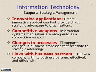 Information Technology  – Supports Strategic Management Innovative applications:   Create innovative applications that provide direct strategic advantage to organizations. Competitive weapons:   Information systems themselves are recognized as a competitive weapon Changes in processes:   IT supports changes in business processes that translate to strategic advantage Links with business partners:   IT links a company with its business partners effectively and efficiently . 