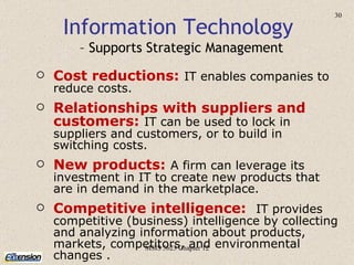 MSIS 5623 Chapter 12 Cost reductions:   IT enables companies to reduce costs. Relationships with suppliers and customers:   IT can be used to lock in suppliers and customers, or to build in switching costs. New products:   A firm can leverage its investment in IT to create new products that are in demand in the marketplace. Competitive intelligence:   IT provides competitive (business) intelligence by collecting and analyzing information about products, markets, competitors, and environmental changes   .  Information Technology  – Supports Strategic Management 