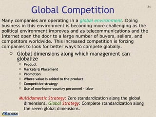 Global Competition Many companies are operating in a  global environment .   Doing business in this environment is becoming more challenging as the political environment improves and as telecommunications and the Internet open the door to a large number of buyers, sellers, and competitors worldwide. This increased competition is forcing companies to look for better ways to compete globally. Global dimensions along which management can globalize Product Markets & Placement Promotion Where value is added to the product Competitive strategy Use of non-home-country personnel – labor Multidomestic Strategy:   Zero standardization along the global dimensions.  Global  Strategy :  Complete standardization along the seven global dimensions. 