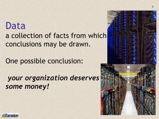 Data a collection of facts from which conclusions may be drawn. One possible conclusion: your organization deserves  some money! 