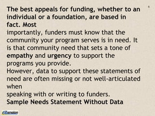 The best appeals for funding, whether to an individual or a foundation, are based in fact. Most importantly, funders must know that the community your program serves is in need. It is that community need that sets a tone of  empathy  and  urgency  to support the programs you provide. However, data to support these statements of need are often missing or not well-articulated when speaking with or writing to funders. Sample Needs Statement Without Data 