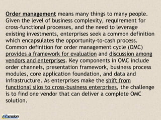 Order management  means many things to many people. Given the level of business complexity, requirement for cross-functional processes, and the need to leverage existing investments, enterprises seek a common definition which encapsulates the opportunity-to-cash process. Common definition for order management cycle (OMC)  provides a framework for evaluation  and  discussion among vendors and enterprises . Key components in OMC include order channels, presentation framework, business process modules, core application foundation, and data and infrastructure. As enterprises make the  shift from functional silos to cross-business enterprises , the challenge is to find one vendor that can deliver a complete OMC solution. 