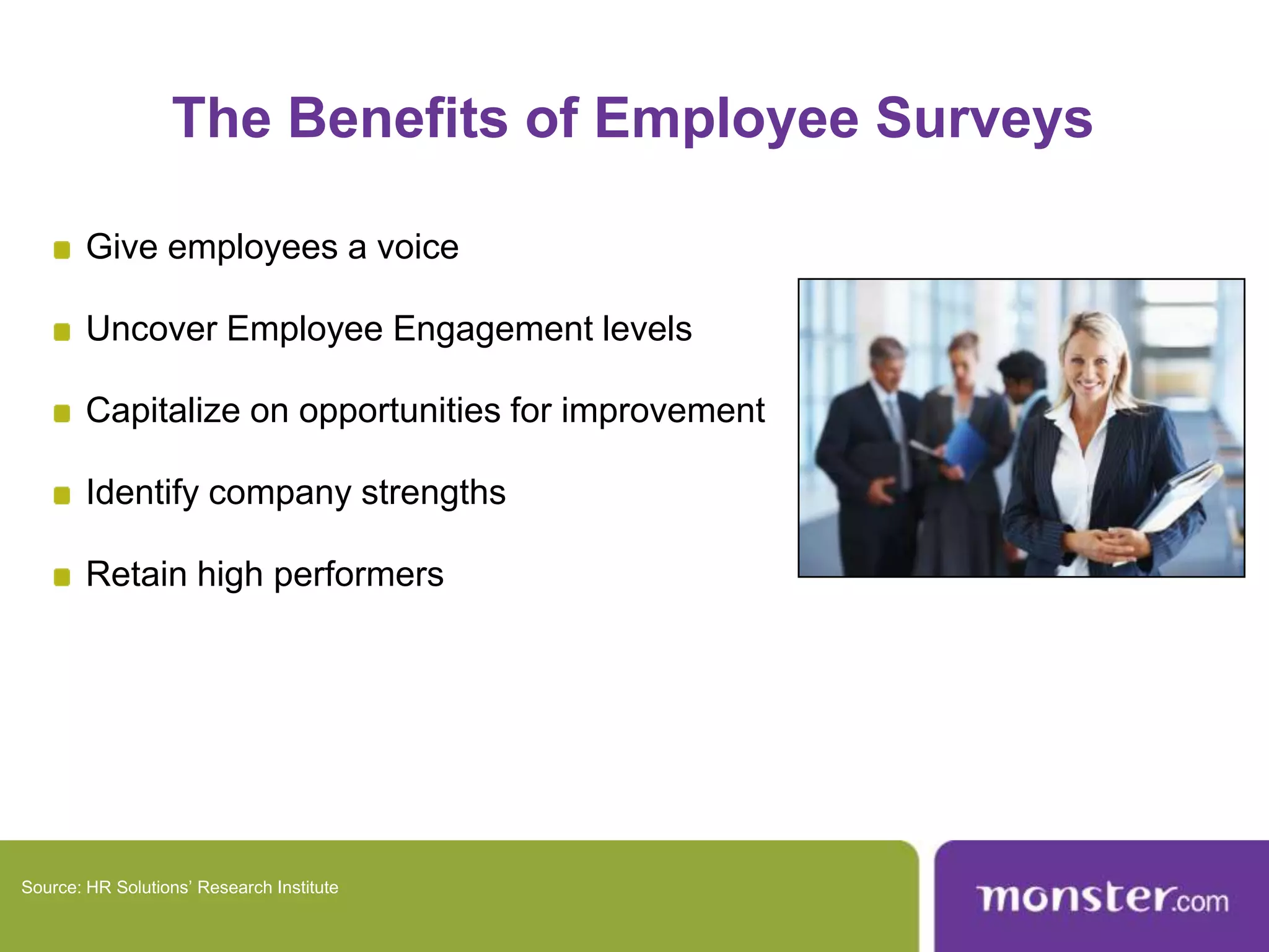 The Benefits of Employee SurveysGive employees a voiceUncover Employee Engagement levelsCapitalize on opportunities for improvementIdentify company strengthsRetain high performersSource: HR Solutions’ Research Institute