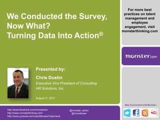 For more best practices on talent management and employee engagement, visit monsterthinking.com We Conducted the Survey, Now What? Turning Data Into Action® Presented by: Chris Dustin Executive Vice President of Consulting HR Solutions, Inc. August 11, 2011 http://www.facebook.com/monsterww @monster_works  @monsterww  http://www.monsterthinking.com/ http://www.youtube.com/user/MonsterVideoVault 